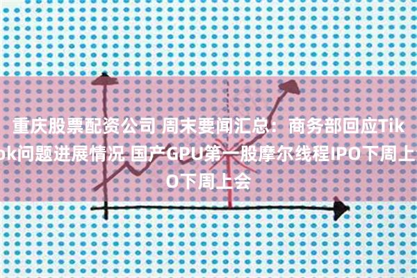 重庆股票配资公司 周末要闻汇总：商务部回应TikTok问题进展情况 国产GPU第一股摩尔线程IPO下周上会