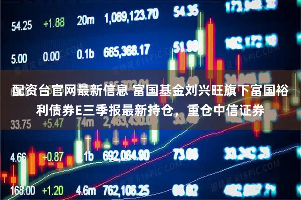 配资台官网最新信息 富国基金刘兴旺旗下富国裕利债券E三季报最新持仓,重仓中信证券