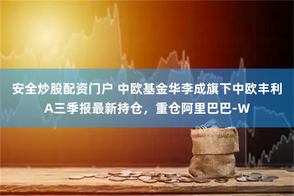 安全炒股配资门户 中欧基金华李成旗下中欧丰利A三季报最新持仓,重仓阿里巴巴-W