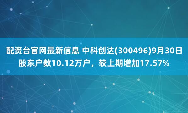 配资台官网最新信息 中科创达(300496)9月30日股东户数10.12万户,较上期增加17.57%