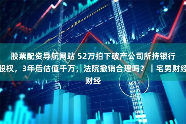 股票配资导航网站 52万拍下破产公司所持银行股权,3年后估值千万,法院撤销合理吗?|宅男财经
