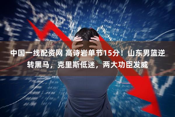 中国一线配资网 高诗岩单节15分！山东男篮逆转黑马，克里斯低迷，两大功臣发威